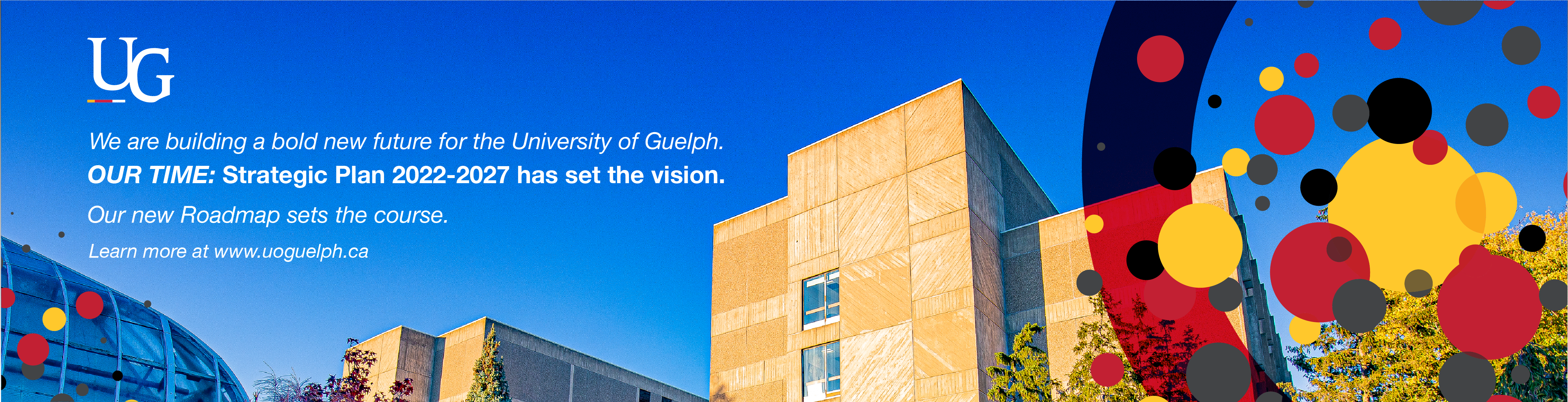 We are building a bold new future for the University of Guelph. Our Time: Strategic Plan 2022-2027 has set the vision. Our new roadmap sets the course. Learn more at www.uoguelph.ca. 