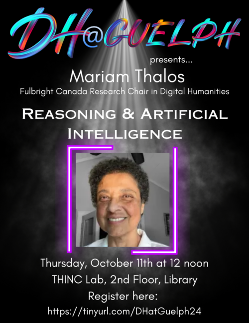 Digital Humanities at Guelph presents...Mariam Thalos. Fulbright Canada Research Chair in Digital Humanities. Reasoning and Artificial Intelligence. Dr. Mariam Thalos smiling. Thursday, October 11 at 12 noon. The Humanities Interdisciplinary Collaboration (THINC) Lab, 2nd Floor, McLaughlin Library.