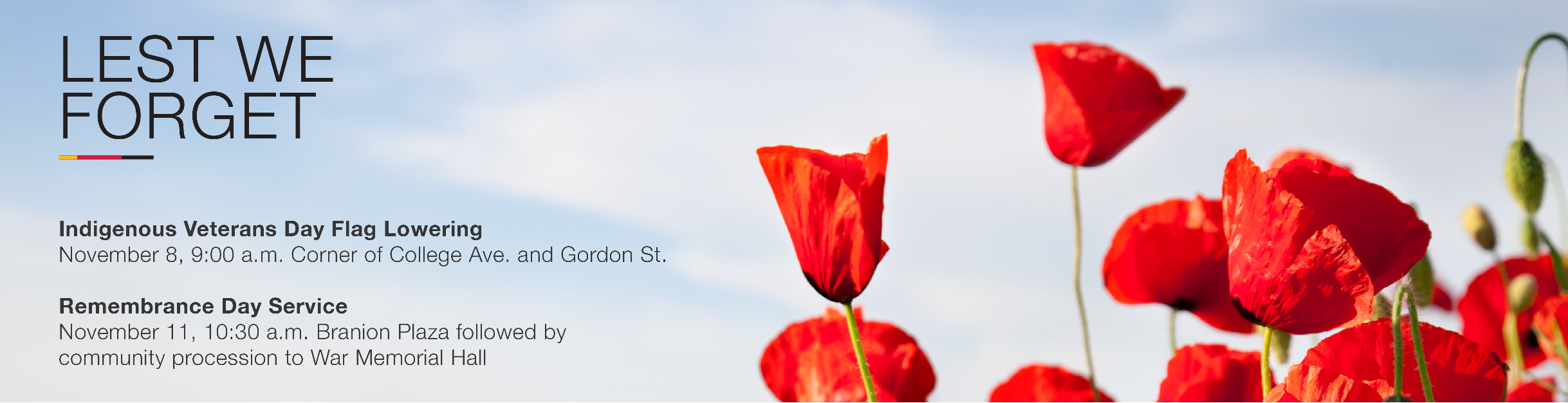 Lest we forget. Indigenous Veterans Day Flag Lowering. Nov 8, 9 a.m. corner of College Ave. and Gordon St. Remembrance Day Service November 11, 10 a.m. Branion Plaza followed by community procession to War Memorial Hall. 